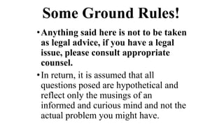 Some Ground Rules!
•Anything said here is not to be taken
as legal advice, if you have a legal
issue, please consult appropriate
counsel.
•In return, it is assumed that all
questions posed are hypothetical and
reflect only the musings of an
informed and curious mind and not the
actual problem you might have.
 