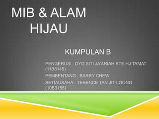 MIB & ALAM
  HIJAU
            KUMPULAN B
    PENGERUSI : DYG SITI JA’ARIAH BTE HJ TAMAT
    (11B8145)
    PEMBENTANG : BARRY CHEW
    SETIAUSAHA: TERENCE TAN JIT LOONG
    (10B3155)
 