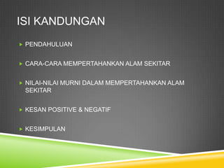 ISI KANDUNGAN
 PENDAHULUAN


 CARA-CARA MEMPERTAHANKAN ALAM SEKITAR


 NILAI-NILAI MURNI DALAM MEMPERTAHANKAN ALAM
 SEKITAR


 KESAN POSITIVE & NEGATIF


 KESIMPULAN
 