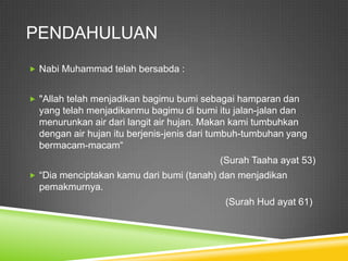 PENDAHULUAN
 Nabi Muhammad telah bersabda :


 "Allah telah menjadikan bagimu bumi sebagai hamparan dan
  yang telah menjadikanmu bagimu di bumi itu jalan-jalan dan
  menurunkan air dari langit air hujan. Makan kami tumbuhkan
  dengan air hujan itu berjenis-jenis dari tumbuh-tumbuhan yang
  bermacam-macam“
                                           (Surah Taaha ayat 53)
 “Dia menciptakan kamu dari bumi (tanah) dan menjadikan
  pemakmurnya.
                                            (Surah Hud ayat 61)
 