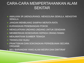 CARA-CARA MEMPERTAHANKAN ALAM
            SEKITAR

 AMALKAN 3R (MENGURANGI, MENGGUNA SEMULA, MENGITAR
 SEMULA
 JANGAN MEMBUANG SAMPAH MERATA-RATA
 KURANGKAN PENEBANGAN POKOK
 MENGUATKAN UNDANG-UNDANG UNTUK DENDAAN
 MEMBERIKAN KESEDARAN KEPADA ORANG RAMAI
 MENJIMATKAN SUMBER TENAGA
 TEKNOLOGI HIJAU
 PRAKTISKAN DAN SOKONGKAN PERKEBUNAN SECARA
 ORGANIK
 BELI BARANGAN YANG ALAM MESRA DAN DIIKTIRAF
 
