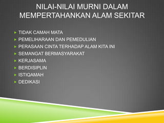 NILAI-NILAI MURNI DALAM
  MEMPERTAHANKAN ALAM SEKITAR

 TIDAK CAMAH MATA
 PEMELIHARAAN DAN PEMEDULIAN
 PERASAAN CINTA TERHADAP ALAM KITA INI
 SEMANGAT BERMASYARAKAT
 KERJASAMA
 BERDISIPLIN
 ISTIQAMAH
 DEDIKASI
 
