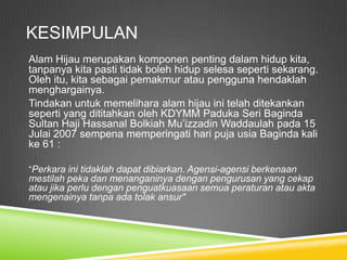KESIMPULAN
Alam Hijau merupakan komponen penting dalam hidup kita,
tanpanya kita pasti tidak boleh hidup selesa seperti sekarang.
Oleh itu, kita sebagai pemakmur atau pengguna hendaklah
menghargainya.
Tindakan untuk memelihara alam hijau ini telah ditekankan
seperti yang dititahkan oleh KDYMM Paduka Seri Baginda
Sultan Haji Hassanal Bolkiah Mu’izzadin Waddaulah pada 15
Julai 2007 sempena memperingati hari puja usia Baginda kali
ke 61 :

“Perkara ini tidaklah dapat dibiarkan. Agensi-agensi berkenaan
mestilah peka dan menanganinya dengan pengurusan yang cekap
atau jika perlu dengan penguatkuasaan semua peraturan atau akta
mengenainya tanpa ada tolak ansur"
 