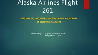 Alaska Airlines Flight
261
JANUARY 31, 2000, NEAR ANACAPA ISLAND, CALIFORNIA
88 ONBOARD, ALL FATAL
Presented By: Rajjat K. Chanotra 703193
Manjot Kaur 718546
 