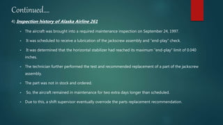 Continued….
4) Inspection history of Alaska Airline 261
 The aircraft was brought into a required maintenance inspection on September 24, 1997.
 It was scheduled to receive a lubrication of the jackscrew assembly and “end-play” check.
 It was determined that the horizontal stabilizer had reached its maximum “end-play” limit of 0.040
inches.
 The technician further performed the test and recommended replacement of a part of the jackscrew
assembly.
 The part was not in stock and ordered.
 So, the aircraft remained in maintenance for two extra days longer than scheduled.
 Due to this, a shift supervisor eventually overrode the parts replacement recommendation.
 
