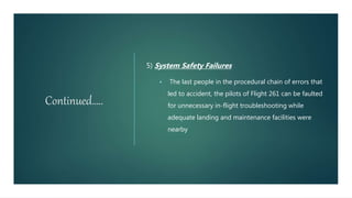 Continued…..
5) System Safety Failures
 The last people in the procedural chain of errors that
led to accident, the pilots of Flight 261 can be faulted
for unnecessary in-flight troubleshooting while
adequate landing and maintenance facilities were
nearby
 