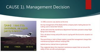 CAUSE 1). Management Decision
 In 1990, economic was decline at the time
 the top management of the Alaska Airline company starts making decision for
cutting cost to revise their fortune.
 At the same time the maintenance department had been pressed to keep flight
flying more intensively.
 This is all about money and profits due to coping with the economic situation on
that time.
1. The worst thing is, both of these matters caused the management change their
maintenance program without notifying FAA.
 (extend service interval time on jackscrew)
 They neglected about the important maintenance aspect that can ensure the
safety of their aircrafts and passengers.
 