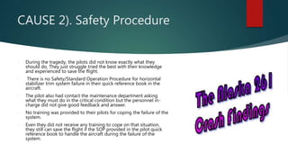 CAUSE 2). Safety Procedure
 During the tragedy, the pilots did not know exactly what they
should do. They just struggle tried the best with their knowledge
and experienced to save the flight.
 There is no Safety/Standard Operation Procedure for horizontal
stabilizer trim system failure in their quick reference book in the
aircraft.
 The pilot also had contact the maintenance department asking
what they must do in the critical condition but the personnel in-
charge did not give good feedback and answer.
 No training was provided to their pilots for coping the failure of the
system.
 Even they did not receive any training to cope on that situation,
they still can save the flight if the SOP provided in the pilot quick
reference book to handle the aircraft during the failure of the
system.
 
