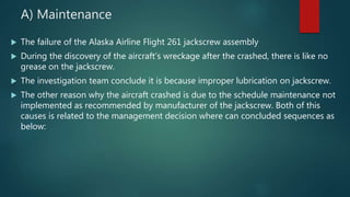 A) Maintenance
 The failure of the Alaska Airline Flight 261 jackscrew assembly
 During the discovery of the aircraft’s wreckage after the crashed, there is like no
grease on the jackscrew.
 The investigation team conclude it is because improper lubrication on jackscrew.
 The other reason why the aircraft crashed is due to the schedule maintenance not
implemented as recommended by manufacturer of the jackscrew. Both of this
causes is related to the management decision where can concluded sequences as
below:
 
