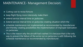 MAINTENANCE- Management Decision:
 Cutting cost to revise fortune
 keep flight flying more intensively make them
 extend service interval time on jackscrew.
 Extend service interval time on jackscrew creating situation which the
 schedule maintenance not implemented as recommended by manufacturer
and thereby creating possibilities the implementation of improper lubrication
on jackscrew.
 This is the reason why the aircraft had crashed. It is because that is the only
way to prevent the failure of the acme nut on jackscrew is with following the
schedule maintenance as recommended by manufacturer.
 