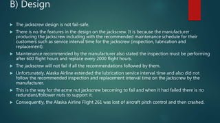 B) Design
 The jackscrew design is not fail-safe.
 There is no the features in the design on the jackscrew. It is because the manufacturer
producing the jackscrew including with the recommended maintenance schedule for their
customers such as service interval time for the jackscrew (inspection, lubrication and
replacement).
 Maintenance recommended by the manufacturer also stated the inspection must be performing
after 600 flight hours and replace every 2000 flight hours.
 The jackscrew will not fail if all the recommendations followed by them.
 Unfortunately, Alaska Airline extended the lubrication service interval time and also did not
follow the recommended inspection and replacement interval time on the jackscrew by the
manufacturer.
 This is the way for the acme nut jackscrew becoming to fail and when it had failed there is no
redundant/follower nuts to support it.
 Consequently, the Alaska Airline Flight 261 was lost of aircraft pitch control and then crashed.
 