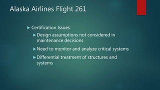 Alaska Airlines Flight 261
 Certification Issues
Design assumptions not considered in
maintenance decisions
Need to monitor and analyze critical systems
Differential treatment of structures and
systems
 