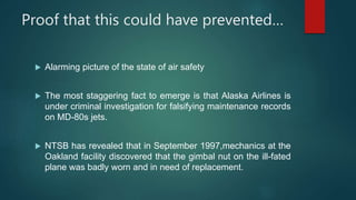 Proof that this could have prevented…
 Alarming picture of the state of air safety
 The most staggering fact to emerge is that Alaska Airlines is
under criminal investigation for falsifying maintenance records
on MD-80s jets.
 NTSB has revealed that in September 1997,mechanics at the
Oakland facility discovered that the gimbal nut on the ill-fated
plane was badly worn and in need of replacement.
 