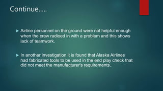 Continue…..
 Airline personnel on the ground were not helpful enough
when the crew radioed in with a problem and this shows
lack of teamwork.
 In another investigation it is found that Alaska Airlines
had fabricated tools to be used in the end play check that
did not meet the manufacturer's requirements..
 