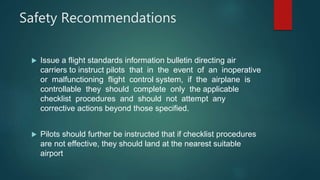 Safety Recommendations
 Issue a flight standards information bulletin directing air
carriers to instruct pilots that in the event of an inoperative
or malfunctioning flight control system, if the airplane is
controllable they should complete only the applicable
checklist procedures and should not attempt any
corrective actions beyond those specified.
 Pilots should further be instructed that if checklist procedures
are not effective, they should land at the nearest suitable
airport
 