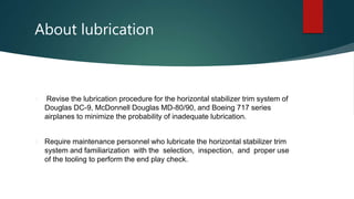 About lubrication
 Revise the lubrication procedure for the horizontal stabilizer trim system of
Douglas DC-9, McDonnell Douglas MD-80/90, and Boeing 717 series
airplanes to minimize the probability of inadequate lubrication.
 Require maintenance personnel who lubricate the horizontal stabilizer trim
system and familiarization with the selection, inspection, and proper use
of the tooling to perform the end play check.
 