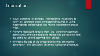 Lubrication:
 Issue guidance to principal maintenance inspectors to
notify all operators about the potential hazards of using
inappropriate grease types and mixing incompatible grease
types.
 Remove degraded grease from the jackscrew assembly
acme screw and flush degraded grease and particulates from
the acme nut before applying fresh grease
 Increase the size of the access panels that are used to
accomplish the jackscrew assembly lubrication procedure.
 