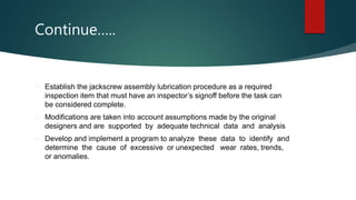 Continue…..
 Establish the jackscrew assembly lubrication procedure as a required
inspection item that must have an inspector’s signoff before the task can
be considered complete.
 Modifications are taken into account assumptions made by the original
designers and are supported by adequate technical data and analysis
 Develop and implement a program to analyze these data to identify and
determine the cause of excessive or unexpected wear rates, trends,
or anomalies.
 