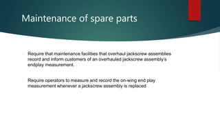 Maintenance of spare parts
 Require that maintenance facilities that overhaul jackscrew assemblies
record and inform customers of an overhauled jackscrew assembly’s
endplay measurement.
 Require operators to measure and record the on-wing end play
measurement whenever a jackscrew assembly is replaced
 