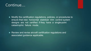 Continue….
 Modify the certification regulations, policies, or procedures to
ensure that new horizontal stabilizer trim control system
designs are not certified if they have a single-point
catastrophic failure mode.
 Review and revise aircraft certification regulations and
associated guidance applicable.
 