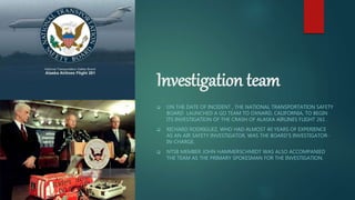 Investigation team
 ON THE DATE OF INCIDENT , THE NATIONAL TRANSPORTATION SAFETY
BOARD LAUNCHED A GO TEAM TO OXNARD, CALIFORNIA, TO BEGIN
ITS INVESTIGATION OF THE CRASH OF ALASKA AIRLINES FLIGHT 261 .
 RICHARD RODRIGUEZ, WHO HAD ALMOST 40 YEARS OF EXPERIENCE
AS AN AIR SAFETY INVESTIGATOR, WAS THE BOARD'S INVESTIGATOR-
IN-CHARGE.
 NTSB MEMBER JOHN HAMMERSCHMIDT WAS ALSO ACCOMPANIED
THE TEAM AS THE PRIMARY SPOKESMAN FOR THE INVESTIGATION.
 
