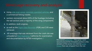 Wreckage recovery and analysis
 Using side-scan sonar, remotely operated vehicles, and
a commercial fishing trawler,
 workers recovered about 85% of the fuselage (including
the tail section) and a majority of the wing components.
 In addition, both engines,
 as well as the Flight Data Recorder (FDR) and CVR were
retrieved.
 All wreckage that was retrieved from the crash site was
unloaded at Port Hueneme, California for examination
and documentation by NTSB investigators.[1]
Recovered jackscrew – The spiral "wire"
wound around the threaded portion is the
remains of the acme nut internal screw
thread that was stripped from the nut.
 