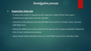 Investigationprocess
1) Inspection Intervals
 To reduce the number of required aircraft inspections, Alaska Airlines tried to get a
comprehensive adjustment of service schedules.
 Lubrication of the jackscrew was every 600 flight-hours and the “end-play” check was every
3,600 flight-hours.
 Utilizing the MRB process and by obtaining FAA approval, the company gradually increased the
limits for each maintenance procedure.
 Alaska Airlines finally extended its limit up to 9,550 flight-hours for the “end-play” check.
 