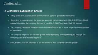 Continued…..
2) Jackscrew Lubrication Grease
 They found that Alaska Airlines used numerous types of greases for lubrication.
 According to manufacturer, the jackscrew assembly be lubricated with MIL-G-81322 (e.g. Mobil
grease 28) grease, the company decided to use MIL-G-23827 (e.g. Aero shell 33) instead.
 The company’s apparent impatience with the manufacturer led to some subjective interpretations
of statements.
 The company began to use the new grease without properly routing the request through the
company executive chain for approval.
 Even, the FAA was not informed of the full extent of their practices with the greases.
 