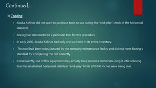 Continued….
3) Tooling
 Alaska Airlines did not want to purchase tools to use during the “end-play” check of the horizontal
stabilizer.
 Boeing had manufactured a particular tool for this procedure .
 In early 2000, Alaska Airlines had only one such tool in its entire inventory.
 This tool had been manufactured by the company maintenance facility and did not meet Boeing’s
standard for completing the test correctly.
 Consequently, use of this equipment may actually have misled a technician using it into believing
that the established horizontal stabilizer “end-play” limits of 0.040 inches were being met.
 