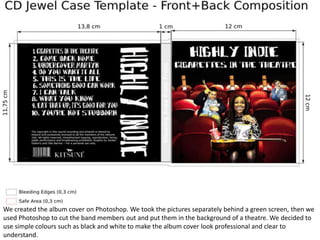 We created the album cover on Photoshop. We took the pictures separately behind a green screen, then we
used Photoshop to cut the band members out and put them in the background of a theatre. We decided to
use simple colours such as black and white to make the album cover look professional and clear to
understand.
 