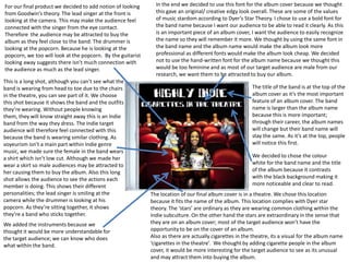 For our final product we decided to add notion of looking      In the end we decided to use this font for the album cover because we thought
from Goodwin’s theory. The lead singer at the front is         this gave an original/ creative edgy look overall. These are some of the values
looking at the camera. This may make the audience feel         of music stardom according to Dyer’s Star Theory. I chose to use a bold font for
connected with the singer from the eye contact.                the band name because I want our audience to be able to read it clearly. As this
Therefore the audience may be attracted to buy the             is an important piece of an album cover, I want the audience to easily recognize
album as they feel close to the band. The drummer is           the name so they will remember it more. We thought by using the same font in
looking at the popcorn. Because he is looking at the           the band name and the album name would make the album look more
popcorn, we too will look at the popcorn. By the guitarist     professional as different fonts would make the album look cheap. We decided
looking away suggests there isn’t much connection with         not to use the hand-written font for the album name because we thought this
the audience as much as the lead singer.                       would be too feminine and as most of our target audience are male from our
                                                               research, we want them to be attracted to buy our album.
This is a long shot, although you can’t see what the
band is wearing from head to toe due to the chairs                                                       The title of the band is at the top of the
in the theatre, you can see part of it. We choose                                                        album cover as it’s the most important
this shot because it shows the band and the outfits                                                      feature of an album cover. The band
they’re wearing. Without people knowing                                                                  name is larger than the album name
them, they will know straight away this is an Indie                                                      because this is more important;
band from the way they dress. The Indie target                                                           through their career, the album names
audience will therefore feel connected with this                                                         will change but their band name will
because the band is wearing similar clothing. As                                                         stay the same. As it’s at the top, people
voyeurism isn’t a main part within Indie genre                                                           will notice this first.
music, we made sure the female in the band wears
a shirt which isn’t low cut. Although we made her                                                        We decided to chose the colour
wear a skirt so male audiences may be attracted to                                                       white for the band name and the title
her causing them to buy the album. Also this long                                                        of the album because it contrasts
shot allows the audience to see the actions each                                                         with the black background making it
member is doing. This shows their different                                                              more noticeable and clear to read.
personalities; the lead singer is smiling at the             The location of our final album cover is in a theatre. We chose this location
camera while the drummer is looking at his                   because it fits the name of the album. This location complies with Dyer star
popcorn. As they’re sitting together, it shows               theory. The ‘stars’ are ordinary as they are wearing common clothing within the
they’re a band who sticks together.                          Indie subculture. On the other hand the stars are extraordinary in the sense that
We added the instruments because we                          they are on an album cover; most of the target audience won’t have the
thought it would be more understandable for                  opportunity to be on the cover of an album.
the target audience; we can know who does                    Also as there are actually cigarettes in the theatre, its a visual for the album name
what within the band.                                        ‘cigarettes in the theatre’. We thought by adding cigarette people in the album
                                                             cover, it would be more interesting for the target audience to see as its unusual
                                                             and may attract them into buying the album.
 