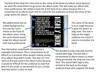 The font of the track list is the same as the name of the band and album name because
   we want the same theme to go across the album cover. This will make our album look
   more professional. We added a track list at the back of our album because this is a
   convention of an album cover and it’s useful for the audiences to know the name of the
   songs within the album.


 We added white text on                                               The name of the band
 a black background as                                                is at an angle because
 this was the same                                                    it gives the layout an
 theme as the front of                                                edgy look. This text is
 the album cover. Using                                               large so the target
 the same theme would                                                 audience can notice it
 make the album overall                                               more to remember the
 look more professional.                                              band.

The information underneath the track list is
                                                      We decided to add a barcode and the
copyright information. This is conventional to all
                                                      record label logo. The barcode is
albums as it prevents other people making money
                                                      conventional to album covers so when
of an album they didn’t create. This text isn’t the
                                                      being purchased, the shop can scan the
same as the text used in the album name because
                                                      item. The record label logo is also
it would be difficult for the audience to read that
                                                      printed at the back so the target
text if it was small; so we decided to use a simple
                                                      audience know who supports the band.
Arial font which is clear to read.
 