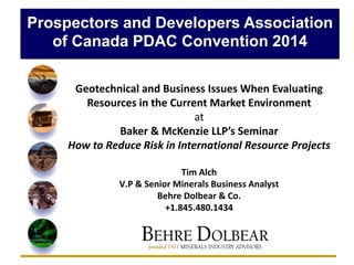 Prospectors and Developers Association
of Canada PDAC Convention 2014
Geotechnical and Business Issues When Evaluating
Resources in the Current Market Environment
at
Baker & McKenzie LLP’s Seminar
How to Reduce Risk in International Resource Projects
Tim Alch
V.P & Senior Minerals Business Analyst
Behre Dolbear & Co.
+1.845.480.1434
 