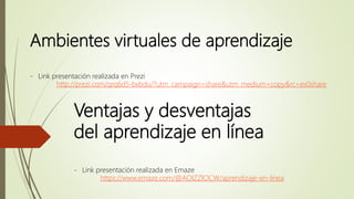 Ambientes virtuales de aprendizaje
- Link presentación realizada en Prezi
http://prezi.com/qrq6d5-bxbdu/?utm_campaign=share&utm_medium=copy&rc=ex0share
Ventajas y desventajas
del aprendizaje en línea
- Link presentación realizada en Emaze
https://www.emaze.com/@AOIZZIOCW/aprendizaje-en-linea
 