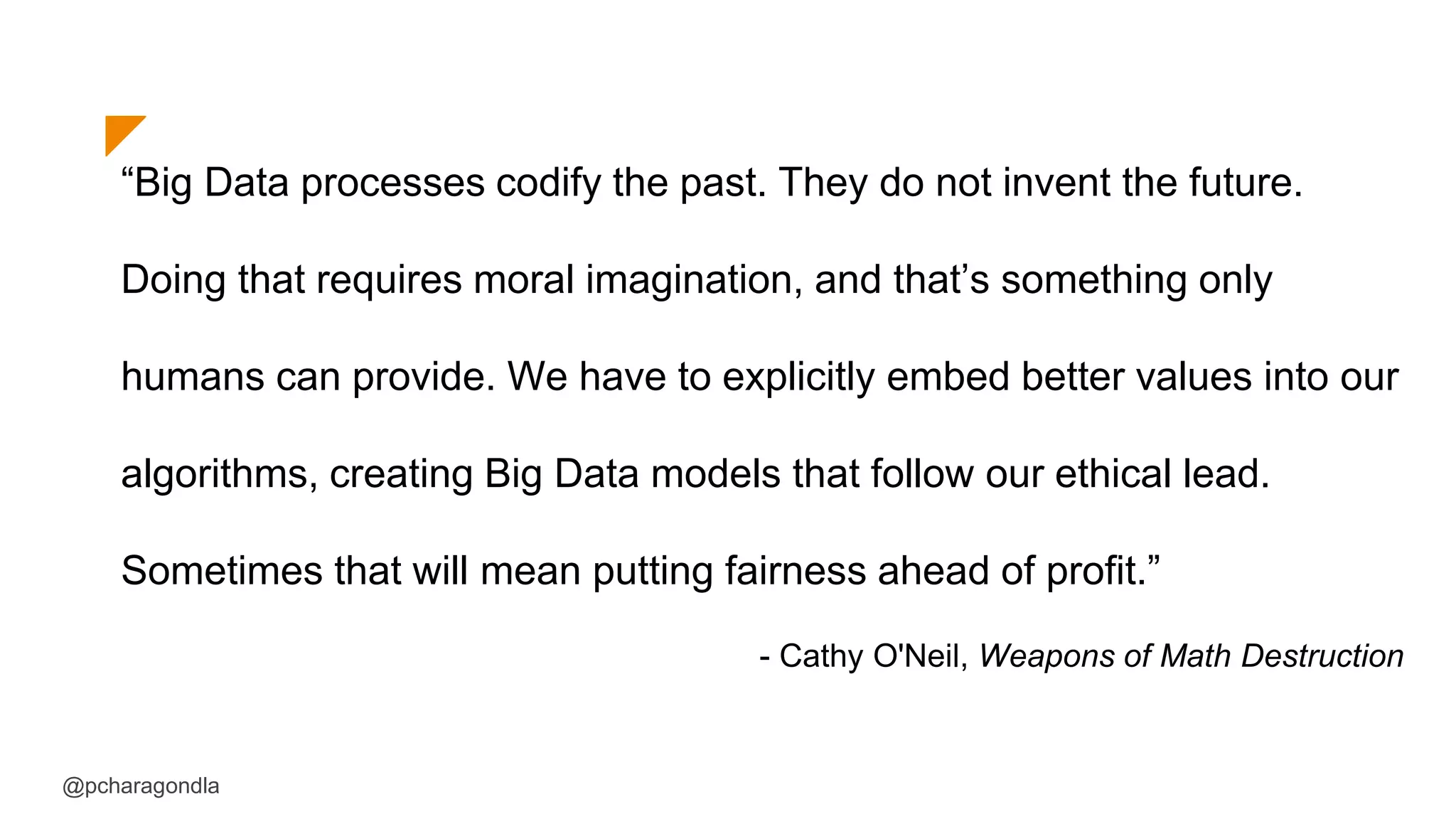 “Big Data processes codify the past. They do not invent the future.
Doing that requires moral imagination, and that’s something only
humans can provide. We have to explicitly embed better values into our
algorithms, creating Big Data models that follow our ethical lead.
Sometimes that will mean putting fairness ahead of profit.”
- Cathy O'Neil, Weapons of Math Destruction
@pcharagondla
 
