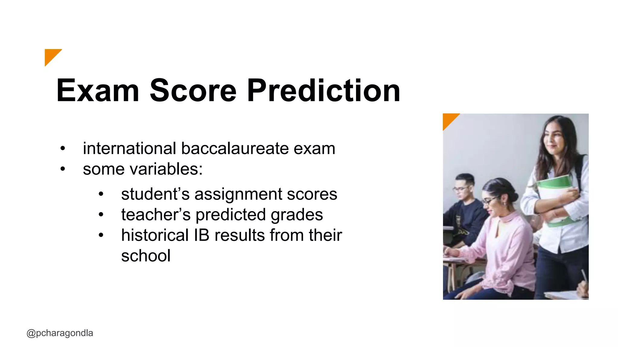 Exam Score Prediction
• international baccalaureate exam
• some variables:
@pcharagondla
• student’s assignment scores
• teacher’s predicted grades
• historical IB results from their
school
 