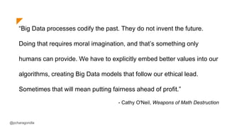 “Big Data processes codify the past. They do not invent the future.
Doing that requires moral imagination, and that’s something only
humans can provide. We have to explicitly embed better values into our
algorithms, creating Big Data models that follow our ethical lead.
Sometimes that will mean putting fairness ahead of profit.”
- Cathy O'Neil, Weapons of Math Destruction
@pcharagondla
 