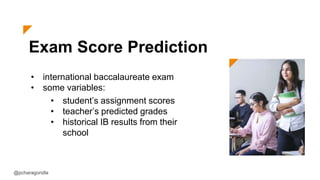 Exam Score Prediction
• international baccalaureate exam
• some variables:
@pcharagondla
• student’s assignment scores
• teacher’s predicted grades
• historical IB results from their
school
 