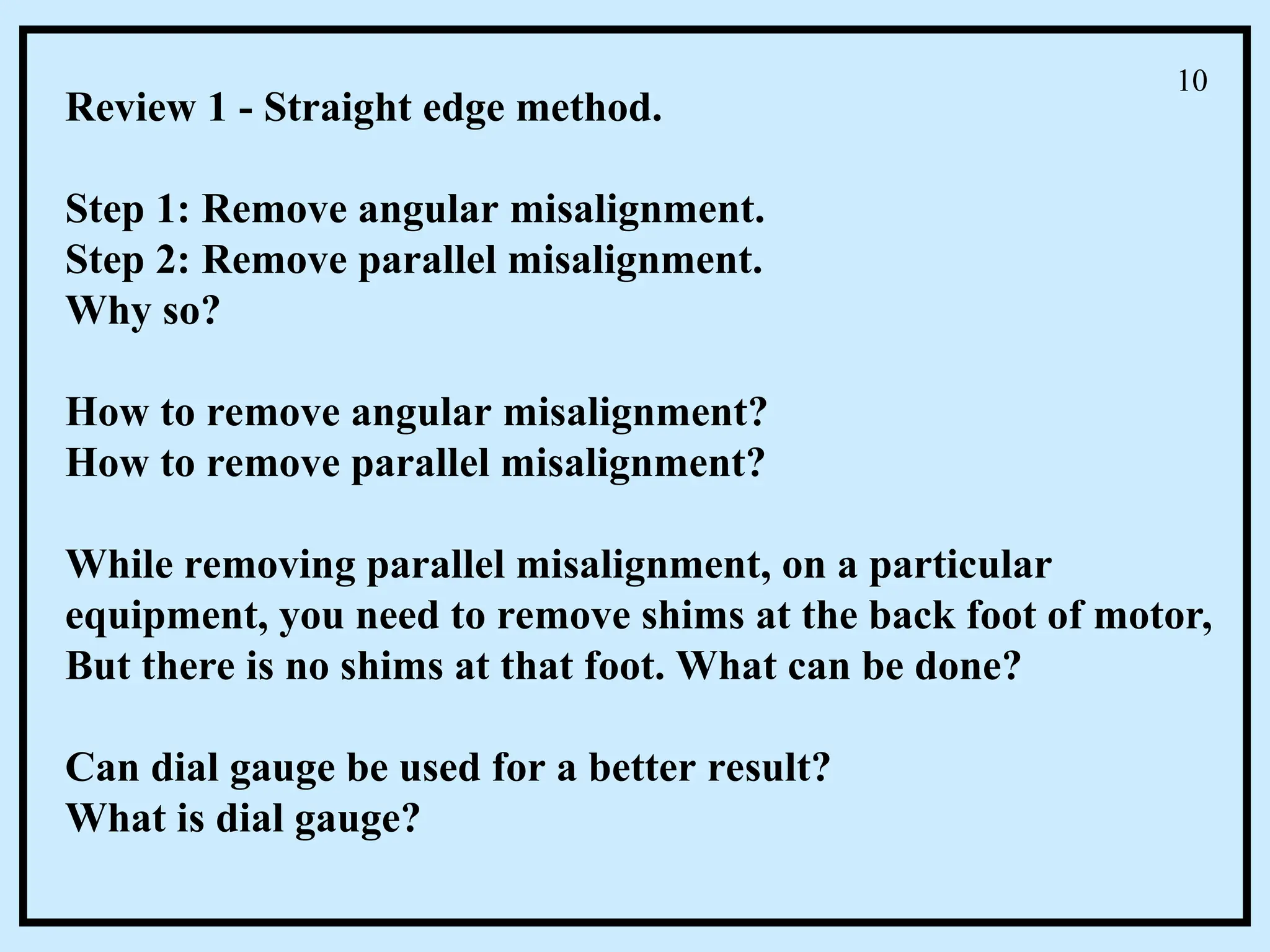 Review 1 - Straight edge method.
Step 1: Remove angular misalignment.
Step 2: Remove parallel misalignment.
Why so?
How to remove angular misalignment?
How to remove parallel misalignment?
While removing parallel misalignment, on a particular
equipment, you need to remove shims at the back foot of motor,
But there is no shims at that foot. What can be done?
Can dial gauge be used for a better result?
What is dial gauge?
10
 