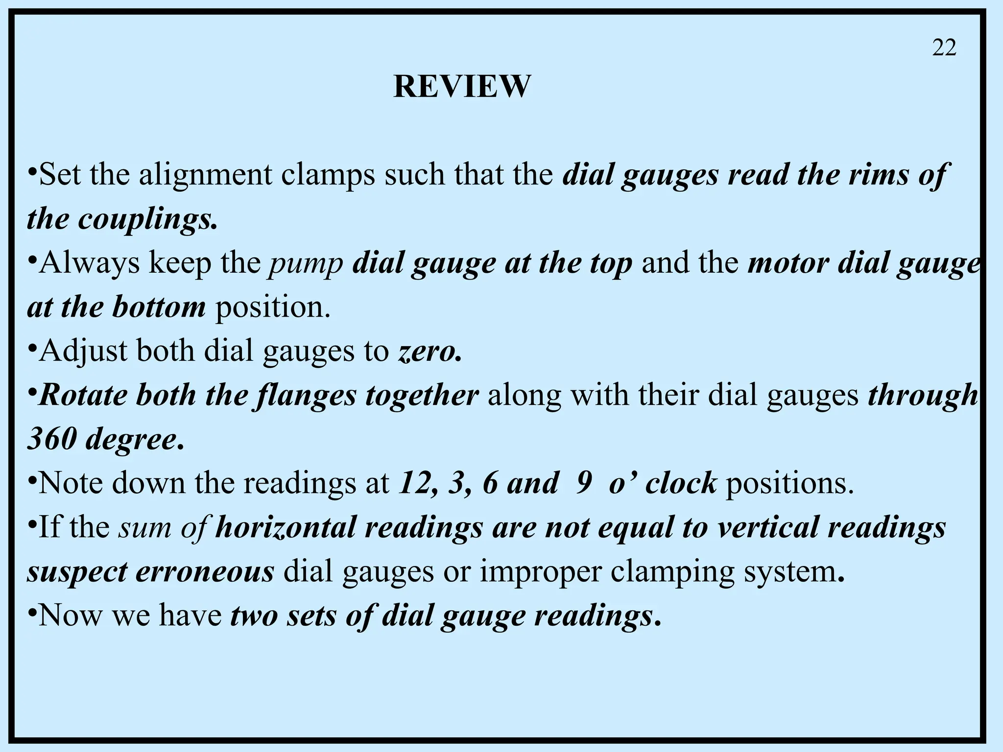 •Set the alignment clamps such that the dial gauges read the rims of
the couplings.
•Always keep the pump dial gauge at the top and the motor dial gauge
at the bottom position.
•Adjust both dial gauges to zero.
•Rotate both the flanges together along with their dial gauges through
360 degree.
•Note down the readings at 12, 3, 6 and 9 o’ clock positions.
•If the sum of horizontal readings are not equal to vertical readings
suspect erroneous dial gauges or improper clamping system.
•Now we have two sets of dial gauge readings.
REVIEW
22
 