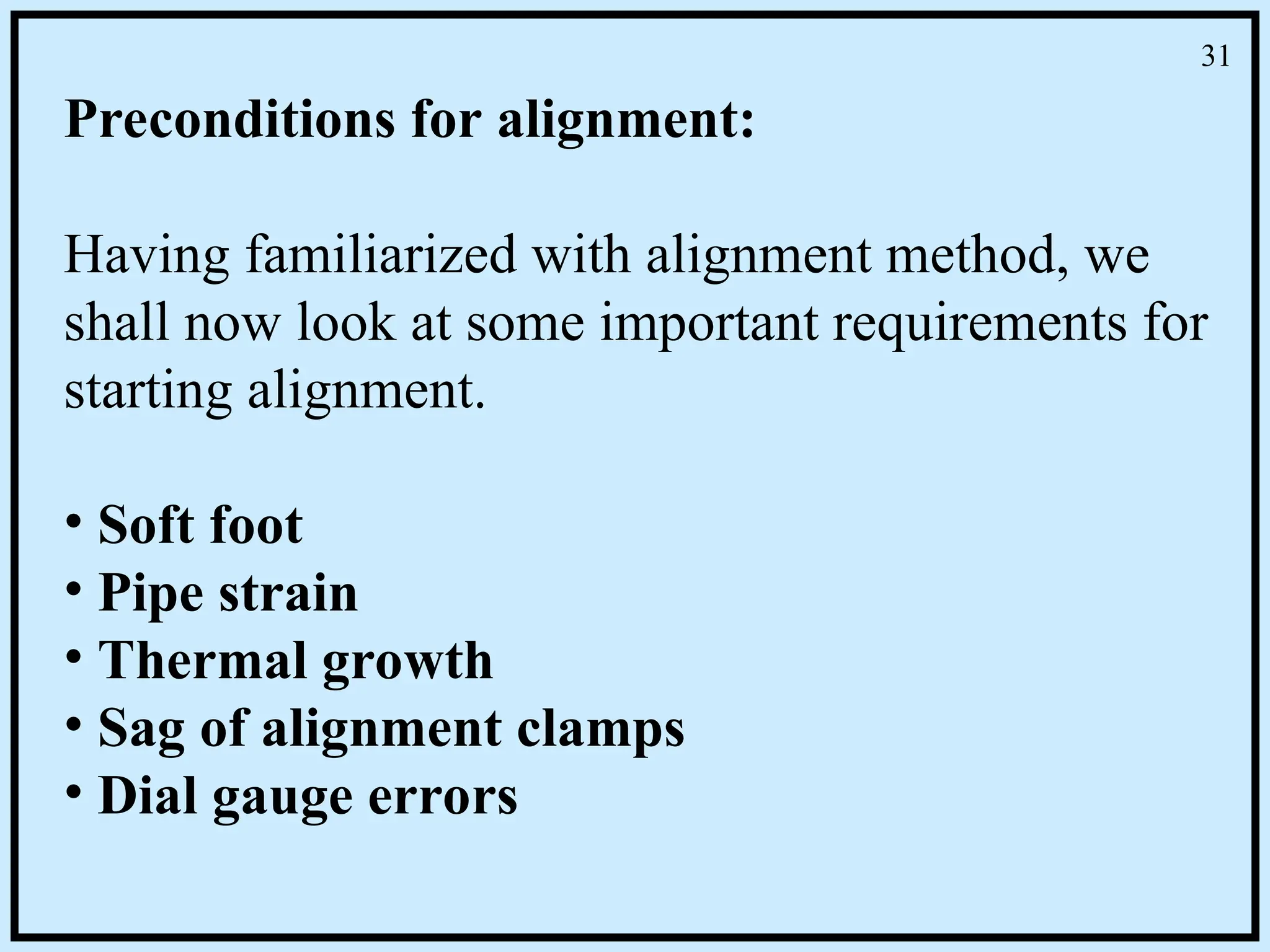 Preconditions for alignment:
Having familiarized with alignment method, we
shall now look at some important requirements for
starting alignment.
• Soft foot
• Pipe strain
• Thermal growth
• Sag of alignment clamps
• Dial gauge errors
31
 