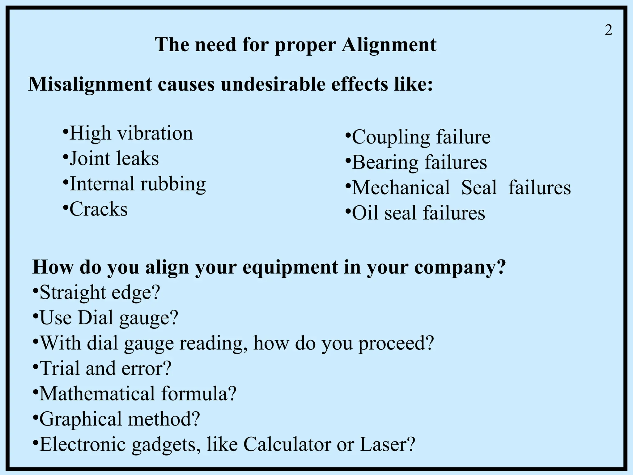 The need for proper Alignment
Misalignment causes undesirable effects like:
•High vibration
•Joint leaks
•Internal rubbing
•Cracks
•Coupling failure
•Bearing failures
•Mechanical Seal failures
•Oil seal failures
How do you align your equipment in your company?
•Straight edge?
•Use Dial gauge?
•With dial gauge reading, how do you proceed?
•Trial and error?
•Mathematical formula?
•Graphical method?
•Electronic gadgets, like Calculator or Laser?
2
 