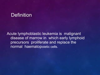 Acute lymphoblastic leukemia is malignant
disease of marrow in which early lymphoid
precursors proliferate and replace the
normal haematopoietic cells.
Definition
 