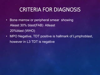CRITERIA FOR DIAGNOSIS
• Bone marrow or peripheral smear showing
Aleast 30% blast(FAB) Atleast
20%blast (WHO)
• MPO Negative, TDT positive is hallmark of Lymphoblast,
however in L3 TDT is negative
 