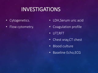 INVESTIGATIONS
• Cytogenetics.
• Flow cytometry.
• LDH,Serum uric acid
• Coagulation profile
• LFT,RFT
• Chest xray,CT chest
• Blood culture
• Baseline Echo,ECG
 
