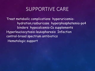SUPPORTIVE CARE
Treat metabolic complications hyperuricemia-
hydration,rasburicase hyperphosphatemia-po4
binders hypocalcemia-Ca supplements
Hyperleuckocytosis-leukopharesis Infection
control-broad spectrum antibiotics
Hematologic support
 