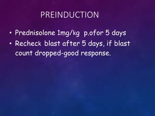PREINDUCTION
• Prednisolone 1mg/kg p.ofor 5 days
• Recheck blast after 5 days, if blast
count dropped-good response.
 