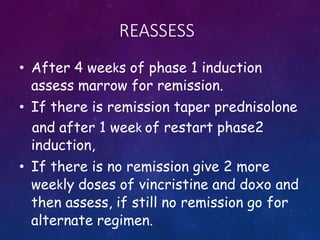 REASSESS
• After 4 weeks of phase 1 induction
assess marrow for remission.
• If there is remission taper prednisolone
and after 1 week of restart phase2
induction,
• If there is no remission give 2 more
weekly doses of vincristine and doxo and
then assess, if still no remission go for
alternate regimen.
 