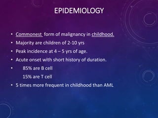 • Commonest form of malignancy in childhood.
• Majority are children of 2-10 yrs
• Peak incidence at 4 – 5 yrs of age.
• Acute onset with short history of duration.
• 85% are B cell
15% are T cell
• 5 times more frequent in childhood than AML
EPIDEMIOLOGY
 