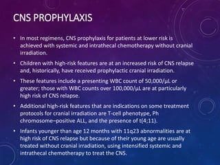 CNS PROPHYLAXIS
• In most regimens, CNS prophylaxis for patients at lower risk is
achieved with systemic and intrathecal chemotherapy without cranial
irradiation.
• Children with high-risk features are at an increased risk of CNS relapse
and, historically, have received prophylactic cranial irradiation.
• These features include a presenting WBC count of 50,000/μL or
greater; those with WBC counts over 100,000/μL are at particularly
high risk of CNS relapse.
• Additional high-risk features that are indications on some treatment
protocols for cranial irradiation are T-cell phenotype, Ph
chromosome–positive ALL, and the presence of t(4;11).
• Infants younger than age 12 months with 11q23 abnormalities are at
high risk of CNS relapse but because of their young age are usually
treated without cranial irradiation, using intensified systemic and
intrathecal chemotherapy to treat the CNS.
 